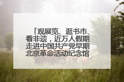 观展览、逛书市、看非遗，近万人假期走进中国共产党早期北京革命活动纪念馆解锁参观新体验