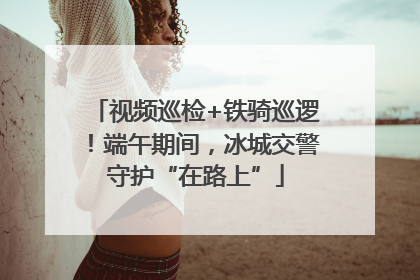 视频巡检+铁骑巡逻！端午期间，冰城交警守护“在路上”