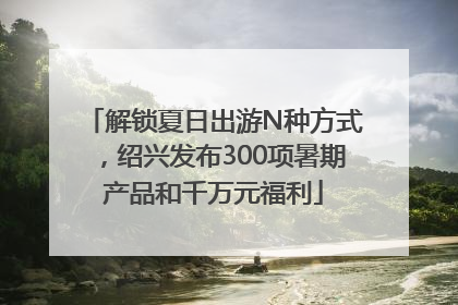 解锁夏日出游N种方式，绍兴发布300项暑期产品和千万元福利