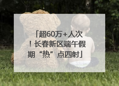 超60万+人次！长春新区端午假期“热”点四射