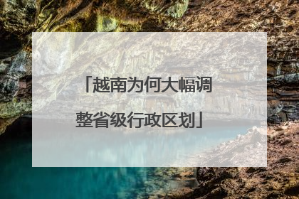 越南为何大幅调整省级行政区划