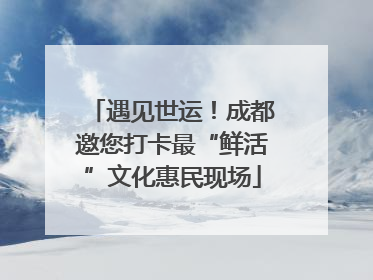 遇见世运！成都邀您打卡最“鲜活”文化惠民现场