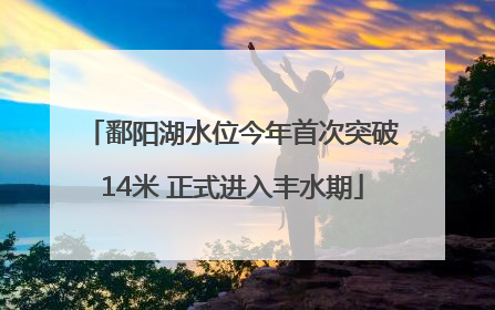 鄱阳湖水位今年首次突破14米 正式进入丰水期