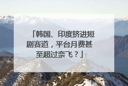 韩国、印度挤进短剧赛道，平台月费甚至超过奈飞？