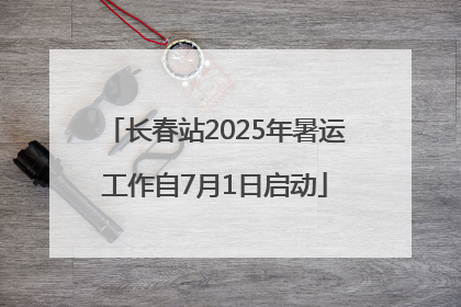长春站2025年暑运工作自7月1日启动
