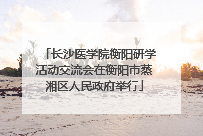 长沙医学院衡阳研学活动交流会在衡阳市蒸湘区人民政府举行