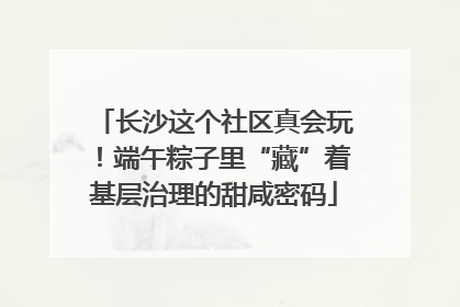 长沙这个社区真会玩！端午粽子里“藏”着基层治理的甜咸密码