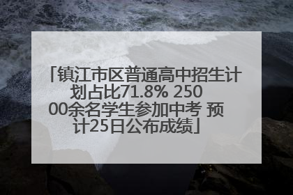 镇江市区普通高中招生计划占比71.8% 25000余名学生参加中考 预计25日公布成绩