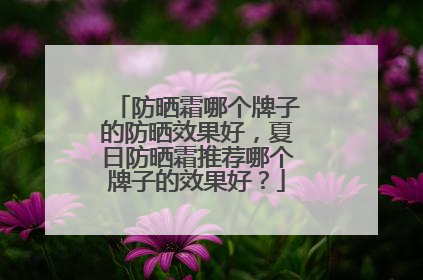 防晒霜哪个牌子的防晒效果好，夏日防晒霜推荐哪个牌子的效果好？