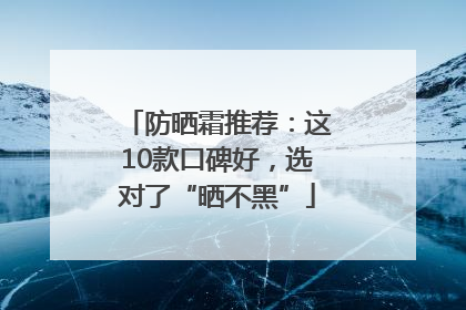 防晒霜推荐：这10款口碑好，选对了“晒不黑”