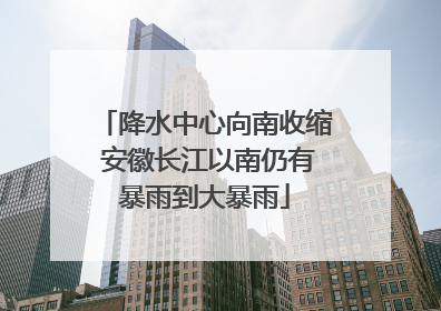 降水中心向南收缩 安徽长江以南仍有暴雨到大暴雨