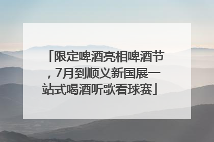 限定啤酒亮相啤酒节，7月到顺义新国展一站式喝酒听歌看球赛