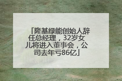 隆基绿能创始人辞任总经理，32岁女儿将进入董事会，公司去年亏86亿