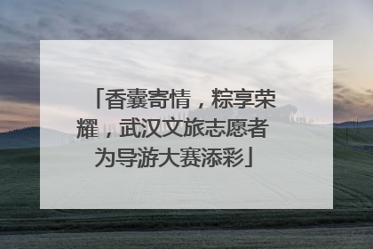 香囊寄情，粽享荣耀，武汉文旅志愿者为导游大赛添彩