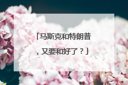 马斯克和特朗普，又要和好了？