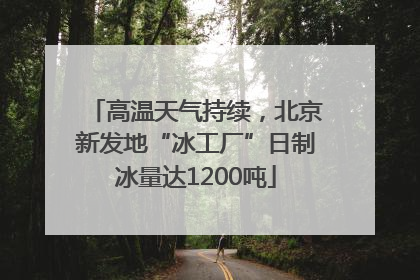 高温天气持续，北京新发地“冰工厂”日制冰量达1200吨