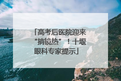 高考后医院迎来“摘镜热”！十堰眼科专家提示