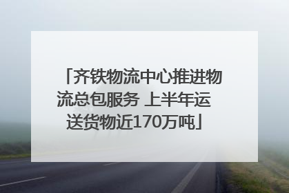 齐铁物流中心推进物流总包服务 上半年运送货物近170万吨
