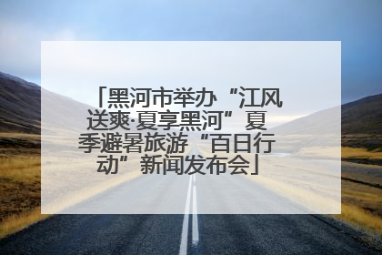 黑河市举办“江风送爽·夏享黑河”夏季避暑旅游“百日行动”新闻发布会