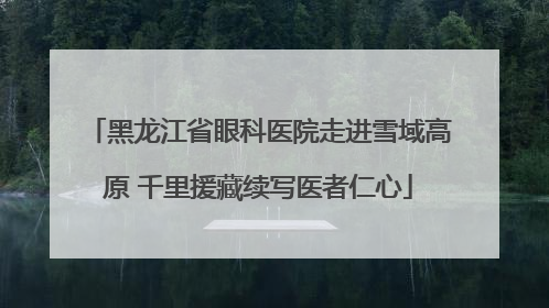 黑龙江省眼科医院走进雪域高原 千里援藏续写医者仁心