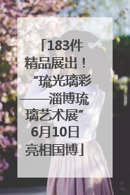 183件精品展出！“琉光璃彩——淄博琉璃艺术展”6月10日亮相国博