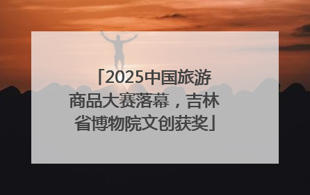 2025中国旅游商品大赛落幕，吉林省博物院文创获奖