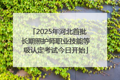 2025年河北首批长期照护师职业技能等级认定考试今日开始