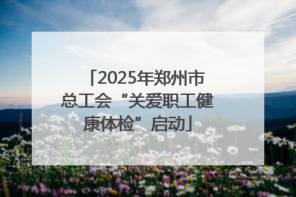 2025年郑州市总工会“关爱职工健康体检”启动