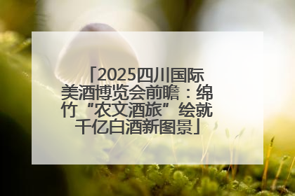 2025四川国际美酒博览会前瞻：绵竹“农文酒旅”绘就千亿白酒新图景