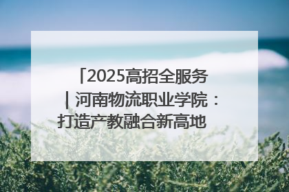 2025高招全服务｜河南物流职业学院：打造产教融合新高地 推动高质量快速发展