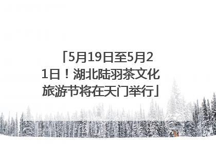 5月19日至5月21日！湖北陆羽茶文化旅游节将在天门举行