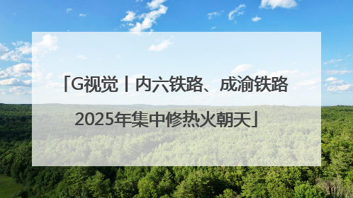 G视觉丨内六铁路、成渝铁路2025年集中修热火朝天