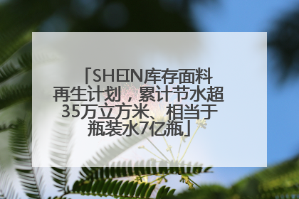 SHEIN库存面料再生计划，累计节水超35万立方米、相当于瓶装水7亿瓶