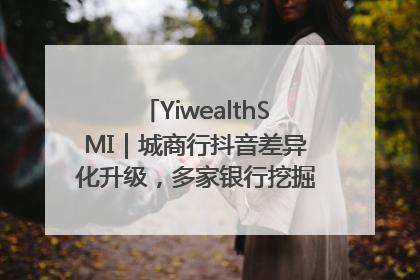 YiwealthSMI｜城商行抖音差异化升级，多家银行挖掘自身特色出圈！